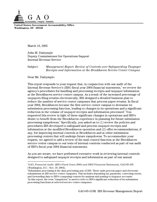 handle is hein.gao/gaocrptarii0001 and id is 1 raw text is: 



  SGAO

       Accountability * Integrity  Reliability
United States Government Accountability Office
Washington, DC 20548





         March 10, 2005

         John M. Dalrymple
         Deputy Commissioner for Operations Support
         Internal Revenue Service
         Subject:     Management Report: Review of Controls over Safeguarding Taxpayer
                      Receipts and Information at the Brookhaven Service Center Campus

         Dear Mr. Dalrymple:

         This report responds to your request that, in conjunction with our audit of the
         Internal Revenue Service's (IRS) fiscal year 2004 financial statements,' we review the
         agency's procedures for handling and processing receipts and taxpayer information
         at the Brookhaven service center campus. As a result of the increased percentage of
         taxpayers filing returns electronically, IRS designed a detailed business plan to
         reduce the number of service center campuses that process paper returns. In fiscal
         year 2004, Brookhaven became the first service center campus to downsize its
         submission processing function, leading to changes in its operations and a significant
         reduction in the volume of taxpayer receipts and information processed.2 You
         requested this review in light of these significant changes in operations and IRS's
         desire to benefit from the Brookhaven experience in planning for future submission
         processing rampdowns. Specifically, you asked us to (1) review the policies and
         procedures IRS developed to safeguard and process taxpayer receipts and
         information at the modified Brookhaven operation and (2) offer recommendations, if
         any, for improving internal controls at Brookhaven and at other submission
         processing centers that will undergo future rampdowns. To accommodate your
         request, we agreed to add a review of the mail control function at the Brookhaven
         service center campus to our tests of internal controls conducted as part of our audit
         of IRS's fiscal year 2004 financial statements.

         As you are aware, we have performed extensive work in reviewing internal controls
         designed to safeguard taxpayer receipts and information as part of our annual

         'GAO, Financial Audit: IRS's Fiscal Years 2004 and 2003 Financial Statements, GAO-05-103
         (Washington, D.C.: Nov. 10, 2004).
         2Submission processing is the data processing arm of IRS. These units process paper and electronic
         submissions at IRS service center campuses. This includes depositing tax payments, correcting errors,
         and forwarding data to IRS's computing centers for analysis and posting to taxpayer accounts.
         3In this report, the term rampdown is used to refer to IRS's significant reduction of its submission
         processing functions at selected service center campuses.


GAO-05-319R IRS Revenue Management Report


