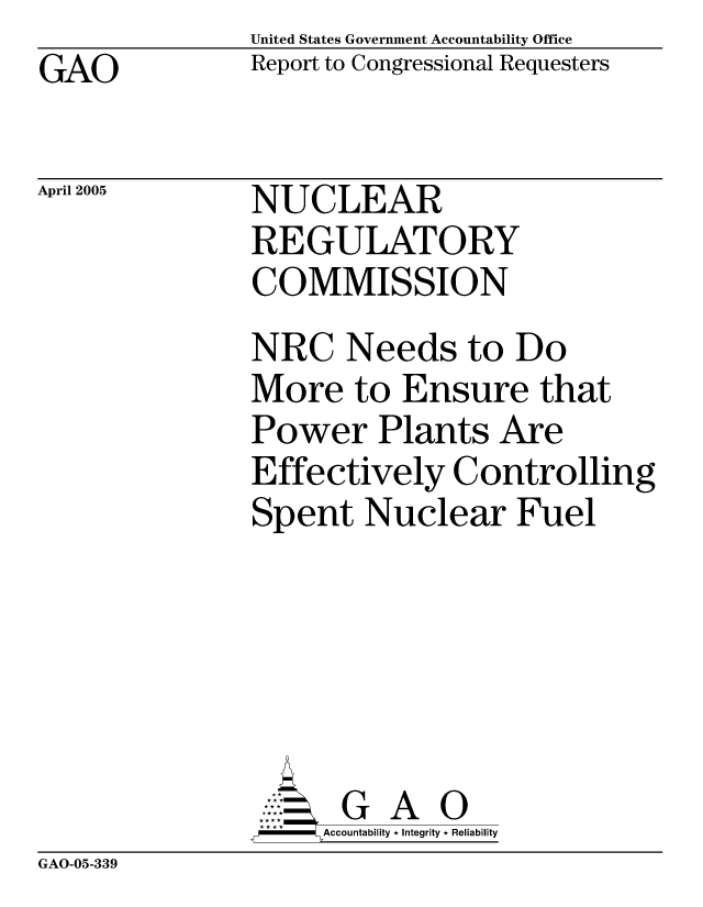 handle is hein.gao/gaocrptarja0001 and id is 1 raw text is: United States Government Accountability Office
Report to Congressional Requesters


GAO


April 2005


NUCLEAR
REGULATORY
COMMISSION


NRC Needs to Do
More to Ensure that
Power Plants Are
Effectively Controlling
Spent Nuclear Fuel






      G A 0
      Accountability * Integrity * Reliability


GAO-05-339


