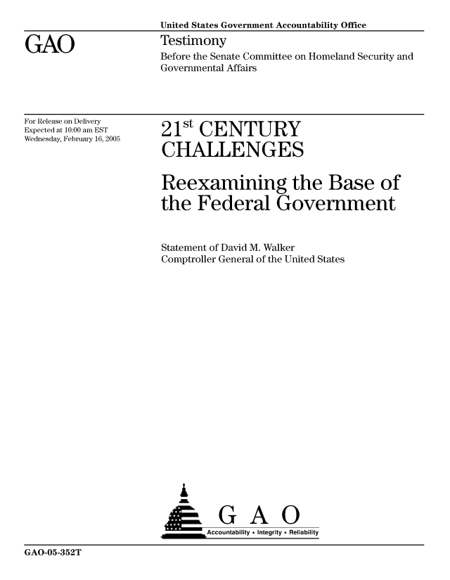 handle is hein.gao/gaocrptarjn0001 and id is 1 raw text is: 


GAO


United States Government Accountability Office
Testimony
Before the Senate Committee on Homeland Security and
Governmental Affairs


For Release on Delivery
Expected at 10:00 am EST
Wednesday, February 16, 2005


21st CENTURY

CHALLENGES


Reexamining the Base of

the Federal Government


Statement of David M. Walker
Comptroller General of the United States




















   ,L


 ___G Ai            0
       &Accountability * Integrity * Reliability


GAO-05-352T


