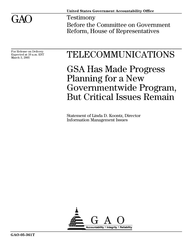 handle is hein.gao/gaocrptarju0001 and id is 1 raw text is:                   United States Government Accountability Office
GAO               Testimony
                  Before the Committee on Government
                  Reform, House of Representatives


For Release on Delivery
Expected at 10 a.m. EST
March 3, 2005


TELECOMMUNICATIONS

GSA Has Made Progress
Planning for a New
Governmentwide Program,
But Critical Issues Remain

Statement of Linda D. Koontz, Director
Information Management Issues














     _ GAO


A Accountability * Integrity * Reliability


GAO-05-361T


