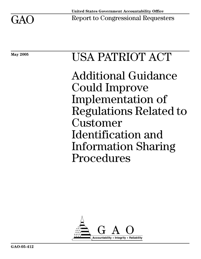 handle is hein.gao/gaocrptarlm0001 and id is 1 raw text is:                United States Government Accountability Office
GAO            Report to Congressional Requesters

May 2005       USA PATRIOT ACT

               Additional Guidance
               Could Improve
               Implementation of
               Regulations Related to
               Customer
               Identification and
               Information Sharing
               Procedures





                     G A 0
                   SAccountability * Integrity * Reliability


GAO-05-412


