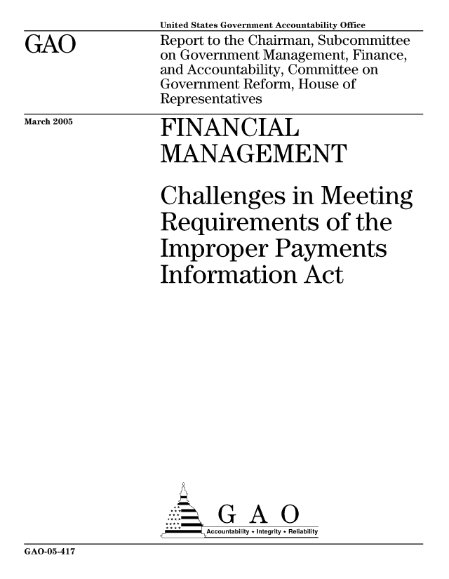 handle is hein.gao/gaocrptarlr0001 and id is 1 raw text is: 

GAO


United States Government Accountability Office
Report to the Chairman, Subcommittee
on Government Management, Finance,
and Accountability, Committee on
Government Reform, House of
Representatives


March 2005


FINANCIAL
MANAGEMENT


Challenges in Meeting
Requirements of the
Improper Payments
Information Act














       G A 0
-    Accountability * Integrity * Reliability


GAO-05-417


