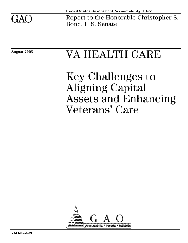 handle is hein.gao/gaocrptarmb0001 and id is 1 raw text is:                 United States Government Accountability Office
GAO             Report to the Honorable Christopher S.
                Bond, U.S. Senate


August 2005


VA HEALTH CARE


Key Challenges to
Aligning Capital
Assets and Enhancing
Veterans' Care


                      ccountability * Integrity * Reliability
GAO-05-429


