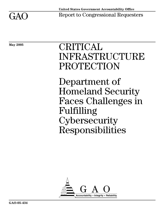 handle is hein.gao/gaocrptarmf0001 and id is 1 raw text is: United States Government Accountability Office
Report to Congressional Requesters


GAO


May 2005


GAO-05-434


CRITICAL
INFRASTRUCTURE
PROTECTION
Department of
Homeland Security
Faces Challenges in
Fulfilling
Cybersecurity
Responsibilities




      G A 0
    SAccountability * Integrity * Reliability


