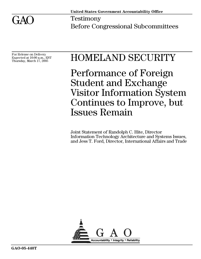 handle is hein.gao/gaocrptarmk0001 and id is 1 raw text is: 
                    United States Government Accountability Office

GAO                 Testimony
                    Before Congressional Subcommittees


For Release on Delivery
Expected at 10:00 a.m., EST
Thursday, March 17, 2005


HOMELAND SECURITY

Performance of Foreign
Student and Exchange
Visitor Information System
Continues to Improve, but
Issues Remain


Joint Statement of Randolph C. Hite, Director
Information Technology Architecture and Systems Issues,
and Jess T. Ford, Director, International Affairs and Trade














~GAO


A Accountability * Integrity * Reliability


GAO-05-440T


