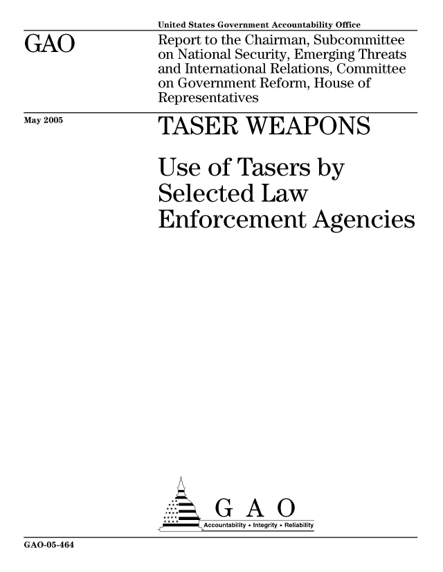 handle is hein.gao/gaocrptarnd0001 and id is 1 raw text is: 

GAO


May 2005


United States Government Accountability Office
Report to the Chairman, Subcommittee
on National Security, Emerging Threats
and International Relations, Committee
on Government Reform, House of
Representatives


TASER WEAPONS

Use of Tasers by
Selected Law
Enforcement Agencies

















        G A 0
     SAccountability * Integrity * Reliability


GAO-05-464


