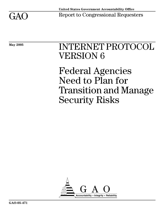 handle is hein.gao/gaocrptarnk0001 and id is 1 raw text is: United States Government Accountability Office
Report to Congressional Requesters


GAO


May 2005


GAO-05-471


INTERNET PROTOCOL
VERSION 6
Federal Agencies
Need to Plan for
Transition and Manage
Security Risks








       G A 0
     SAccountability * Integrity * Reliability


