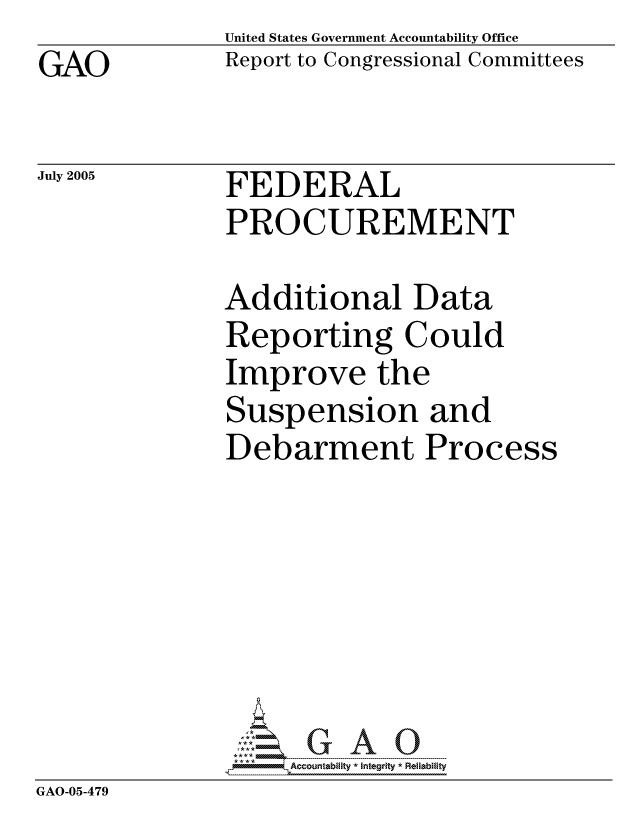 handle is hein.gao/gaocrptarnq0001 and id is 1 raw text is: GAO


United States Government Accountability Office
Report to Congressional Committees


July 2005


FEDERAL
PROCUREMENT


             Additional Data
             Reporting Could
             Improve the
             Suspension and
             Debarment Process






             GAO- G A 0
GAO-05-479


