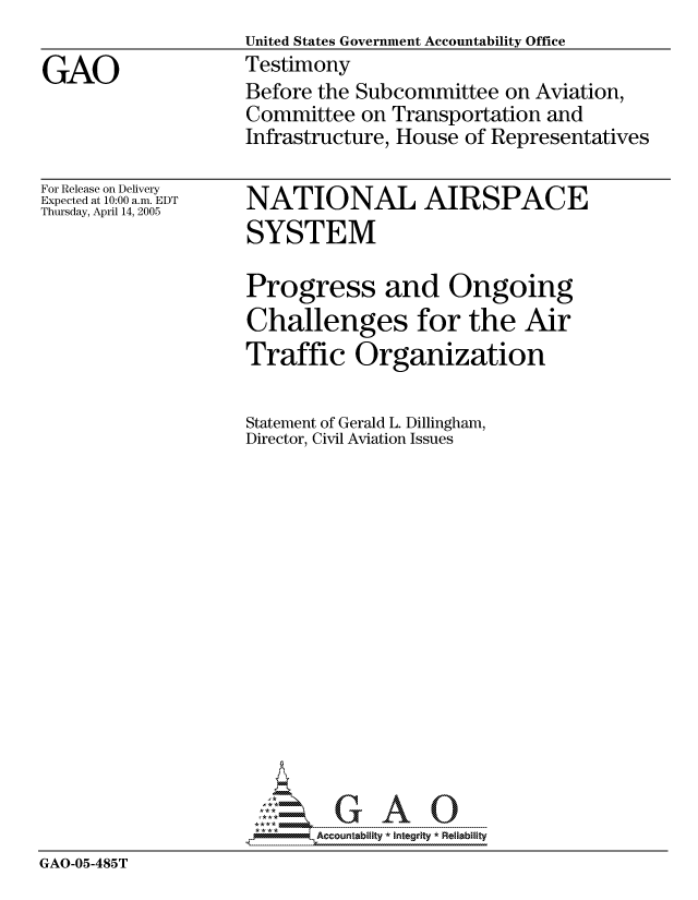 handle is hein.gao/gaocrptarnv0001 and id is 1 raw text is:                    United States Government Accountability Office
GAO                Testimony
                   Before the Subcommittee on Aviation,
                   Committee on Transportation and
                   Infrastructure, House of Representatives


For Release on Delivery
Expected at 10:00 a.m. EDT
Thursday, April 14, 2005


NATIONAL AIRSPACE
SYSTEM


                   Progress and Ongoing
                   Challenges for the Air
                   Traffic Organization

                   Statement of Gerald L. Dillingham,
                   Director, Civil Aviation Issues















                     ----- ------- A U
GAO-05-485T


