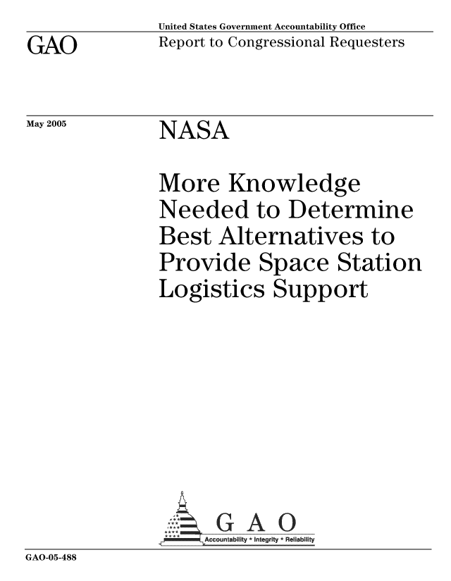 handle is hein.gao/gaocrptarnx0001 and id is 1 raw text is: GAO


May 2005


United States Government Accountability Office
Report to Congressional Requesters


NASA


              More Knowledge
              Needed to Determine
              Best Alternatives to
              Provide Space Station
              Logistics Support








GAO-05-488


