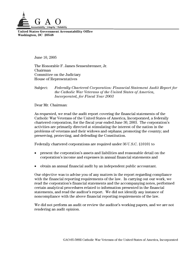 handle is hein.gao/gaocrptarog0001 and id is 1 raw text is: 



  SGAO

       Accountability * Integrity  Reliability
United States Government Accountability Office
Washington, DC 20548





         June 10, 2005

         The Honorable F. James Sensenbrenner, Jr.
         Chairman
         Committee on the Judiciary
         House of Representatives

         Subject:   Federally Chartered Corporation: Financial Statement Audit Report for
                    the Catholic War Veterans of the United States of America,
                    Incorporated, for Fiscal Year 2003

         Dear Mr. Chairman:

         As requested, we read the audit report covering the financial statements of the
         Catholic War Veterans of the United States of America, Incorporated, a federally
         chartered corporation, for the fiscal year ended June 30, 2003. The corporation's
         activities are primarily directed at stimulating the interest of the nation in the
         problems of veterans and their widows and orphans; promoting the country; and
         preserving, protecting, and defending the Constitution.

         Federally chartered corporations are required under 36 U.S.C. § 10101 to

         * present the corporation's assets and liabilities and reasonable detail on the
            corporation's income and expenses in annual financial statements and

         * obtain an annual financial audit by an independent public accountant.

         Our objective was to advise you of any matters in the report regarding compliance
         with the financial reporting requirements of the law. In carrying out our work, we
         read the corporation's financial statements and the accompanying notes, performed
         certain analytical procedures related to information presented in the financial
         statements, and read the auditor's report. We did not identify any instance of
         noncompliance with the above financial reporting requirements of the law.

         We did not perform an audit or review the auditor's working papers, and we are not
         rendering an audit opinion.


GAO-05-500R Catholic War Veterans of the United States of America, Incorporated


