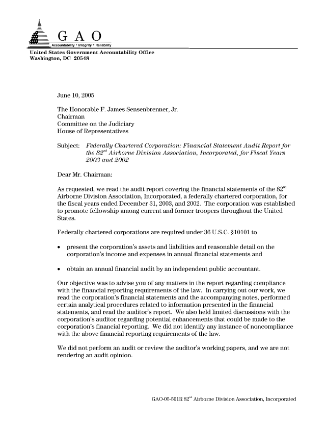 handle is hein.gao/gaocrptaroh0001 and id is 1 raw text is: 



  SGAO

       Accountability * Integrity  Reliability
United States Government Accountability Office
Washington, DC 20548





         June 10, 2005

         The Honorable F. James Sensenbrenner, Jr.
         Chairman
         Committee on the Judiciary
         House of Representatives

         Subject: Federally Chartered Corporation: Financial Statement Audit Report for
                   the 82d Airborne Division Association, Incorporated, for Fiscal Years
                   2003 and 2002

         Dear Mr. Chairman:

         As requested, we read the audit report covering the financial statements of the 82nd
         Airborne Division Association, Incorporated, a federally chartered corporation, for
         the fiscal years ended December 31, 2003, and 2002. The corporation was established
         to promote fellowship among current and former troopers throughout the United
         States.

         Federally chartered corporations are required under 36 U.S.C. § 10101 to

         * present the corporation's assets and liabilities and reasonable detail on the
            corporation's income and expenses in annual financial statements and

         * obtain an annual financial audit by an independent public accountant.

         Our objective was to advise you of any matters in the report regarding compliance
         with the financial reporting requirements of the law. In carrying out our work, we
         read the corporation's financial statements and the accompanying notes, performed
         certain analytical procedures related to information presented in the financial
         statements, and read the auditor's report. We also held limited discussions with the
         corporation's auditor regarding potential enhancements that could be made to the
         corporation's financial reporting. We did not identify any instance of noncompliance
         with the above financial reporting requirements of the law.

         We did not perform an audit or review the auditor's working papers, and we are not
         rendering an audit opinion.


GAO-05-501R 82 d Airborne Division Association, Incorporated



