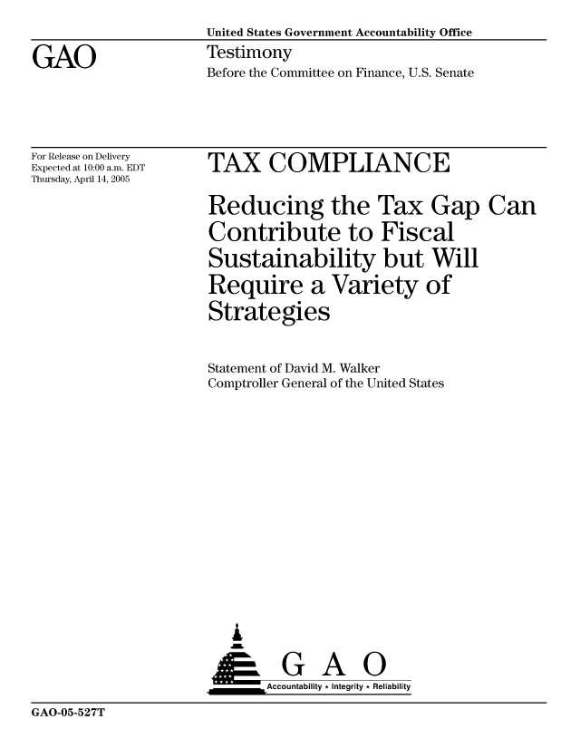 handle is hein.gao/gaocrptarpc0001 and id is 1 raw text is: 

GAO


United States Government Accountability Office
Testimony
Before the Committee on Finance, U.S. Senate


For Release on Delivery
Expected at 10:00 a.m. EDT
Thursday, April 14, 2005


TAX COMPLIANCE


Reducing the Tax Gap Can
Contribute to Fiscal
Sustainability but Will
Require a Variety of
Strategies


Statement of David M. Walker
Comptroller General of the United States













   ,L

 ___     G Ai      0
       &Accountability * Integrity * Reliability


GAO-05-527T


