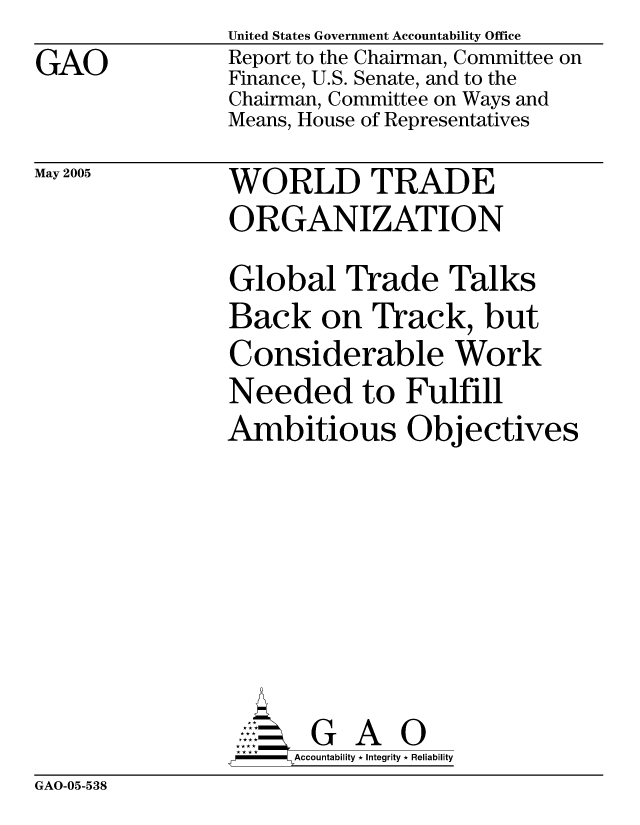 handle is hein.gao/gaocrptarpm0001 and id is 1 raw text is: GAO


May 2005


United States Government Accountability Office
Report to the Chairman, Committee on
Finance, U.S. Senate, and to the
Chairman, Committee on Ways and
Means, House of Representatives


WORLD TRADE
ORGANIZATION


Global Trade Talks
Back on Track, but
Considerable Work
Needed to Fulfill
Ambitious Objectives







       G A 0
-   Accountability * Integrity * Reliability


GAO-05-538


