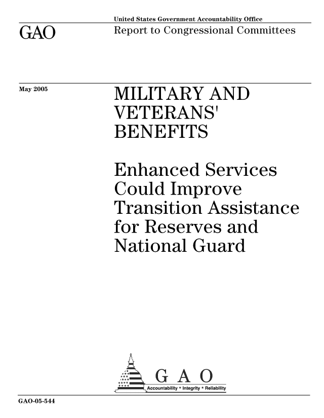 handle is hein.gao/gaocrptarpr0001 and id is 1 raw text is: GAO


May 2005


United States Government Accountability Office
Report to Congressional Committees


MILITARY AND
VETERANS'
BENEFITS


             Enhanced Services
             Could Improve
             Transition Assistance
             for Reserves and
             National Guard





             GAO-G A 0
GAO-05-544


