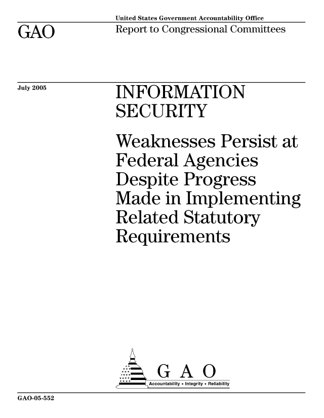 handle is hein.gao/gaocrptarpz0001 and id is 1 raw text is: United States Government Accountability Office
Report to Congressional Committees


GAO


July 2005


INFORMATION
SECURITY


Weaknesses Persist at
Federal Agencies
Despite Progress
Made in Implementing
Related Statutory
Requirements






      G A 0
      Accountability * Integrity * Reliability


GAO-05-552


