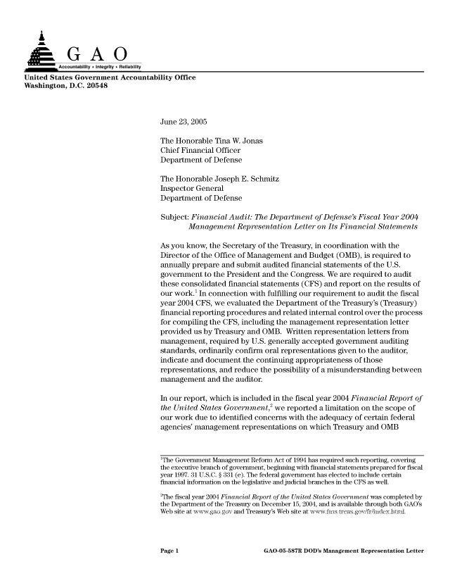 handle is hein.gao/gaocrptarrb0001 and id is 1 raw text is: 



    A


         Aco untability * Integrity * Reliability
United States Government Accountability Office
Washington, D.C. 20548



                                     June 23, 2005

                                     The Honorable Tina W. Jonas
                                     Chief Financial Officer
                                     Department of Defense

                                     The Honorable Joseph E. Schmitz
                                     Inspector General
                                     Department of Defense

                                     Subject: Financial Audit: The Department of Defense's Fiscal Year 2004
                                            Management Representation Letter on Its Financial Statements

                                     As you know, the Secretary of the Treasury, in coordination with the
                                     Director of the Office of Management and Budget (OMB), is required to
                                     annually prepare and submit audited financial statements of the U.S.
                                     government to the President and the Congress. We are required to audit
                                     these consolidated financial statements (CFS) and report on the results of
                                     our work.' In connection with fulfilling our requirement to audit the fiscal
                                     year 2004 CFS, we evaluated the Department of the Treasury's (Treasury)
                                     financial reporting procedures and related internal control over the process
                                     for compiling the CFS, including the management representation letter
                                     provided us by Treasury and OMB. Written representation letters from
                                     management, required by U.S. generally accepted government auditing
                                     standards, ordinarily confirm oral representations given to the auditor,
                                     indicate and document the continuing appropriateness of those
                                     representations, and reduce the possibility of a misunderstanding between
                                     management and the auditor.

                                     In our report, which is included in the fiscal year 2004 Financial Report of
                                     the United States Government,2 we reported a limitation on the scope of
                                     our work due to identified concerns with the adequacy of certain federal
                                     agencies' management representations on which Treasury and OMB



                                     1The Government Management Reform Act of 1994 has required such reporting, coveing
                                     the executive branch of government, beginning with financial statements prepared for fiscal
                                     year 1997. 31 U.S.C. § 331 (e). The federal government has elected to include certain
                                     financial information on the legislative and judicial branches in the CFS as well.
                                     2The fiscal year 2004 Financial Report of the United States Government was completed by
                                     the Department of the Treasury on December 15, 2004, and is available through both GAO's
                                     Web site at  w ,aogov and Treasury's Web site at ,vwfis trcasgov friiideyhtnl


GAO-05-587R DOD's Management Representation Letter


Page 1


