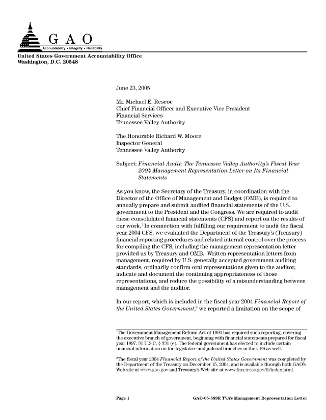 handle is hein.gao/gaocrptarrd0001 and id is 1 raw text is: 



    A


         Aco untability * Integrity * Reliability
United States Government Accountability Office
Washington, D.C. 20548



                                     June 23, 2005

                                     Mr. Michael E. Rescoe
                                     Chief Financial Officer and Executive Vice President
                                     Financial Services
                                     Tennessee Valley Authority

                                     The Honorable Richard W. Moore
                                     Inspector General
                                     Tennessee Valley Authority

                                     Subject: Financial Audit: The Tennessee Valley Authority's Fiscal Year
                                              2004 Management Representation Letter on Its Financial
                                              Statements

                                     As you know, the Secretary of the Treasury, in coordination with the
                                     Director of the Office of Management and Budget (OMB), is required to
                                     annually prepare and submit audited financial statements of the U.S.
                                     government to the President and the Congress. We are required to audit
                                     these consolidated financial statements (CFS) and report on the results of
                                     our work.' In connection with fulfilling our requirement to audit the fiscal
                                     year 2004 CFS, we evaluated the Department of the Treasury's (Treasury)
                                     financial reporting procedures and related internal control over the process
                                     for compiling the CFS, including the management representation letter
                                     provided us by Treasury and OMB. Written representation letters from
                                     management, required by U.S. generally accepted government auditing
                                     standards, ordinarily confirm oral representations given to the auditor,
                                     indicate and document the continuing appropriateness of those
                                     representations, and reduce the possibility of a misunderstanding between
                                     management and the auditor.

                                     In our report, which is included in the fiscal year 2004 Financial Report of
                                     the United States Government,2 we reported a limitation on the scope of



                                     1The Government Management Reform Act of 1994 has required such reporting, covering
                                     the executive branch of government, beginning with financial statements prepared for fiscal
                                     year 1997. 31 U.S.C. § 331 (e). The federal government has elected to include certain
                                     financial information on the legislative and judicial branches in the CFS as well.
                                     2The fiscal year 2004 Financial Report of the United States Government was completed by
                                     the Department of the Treasury on December 15, 2004, and is available through both GAO's
                                     Web site at  w g ,aogov and Treasury's Web site at wwfis trcasgovfrii~deyhnnl


GAO-05-589R TVA's Management Representation Letter


Page 1



