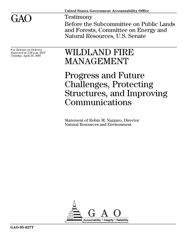 handle is hein.gao/gaocrptarso0001 and id is 1 raw text is:                   United States Government Accountability Office
GAO               Testimony
                  Before the Subcommittee on Public Lands
                  and Forests, Committee on Energy and
                  Natural Resources, U.S. Senate


For Release on Delivery
Expected at 2:30 p.m. EDT
Tuesday, April 26, 2005


WILDLAND FIRE
MANAGEMENT


                  Progress and Future
                  Challenges, Protecting
                  Structures, and Improving
                  Communications

                  Statement of Robin M. Nazzaro, Director
                  Natural Resources and Environment














                  -----  -- - A
GAO-05-627T


