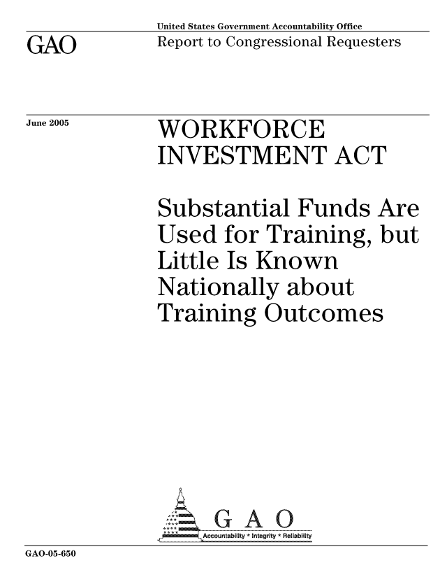 handle is hein.gao/gaocrptarti0001 and id is 1 raw text is: GAO


United States Government Accountability Office
Report to Congressional Requesters


June 2005


WORKFORCE
INVESTMENT ACT


Substantial Funds Are
Used for Training, but
Little Is Known
Nationally about
Training Outcomes


GAO-05-650


