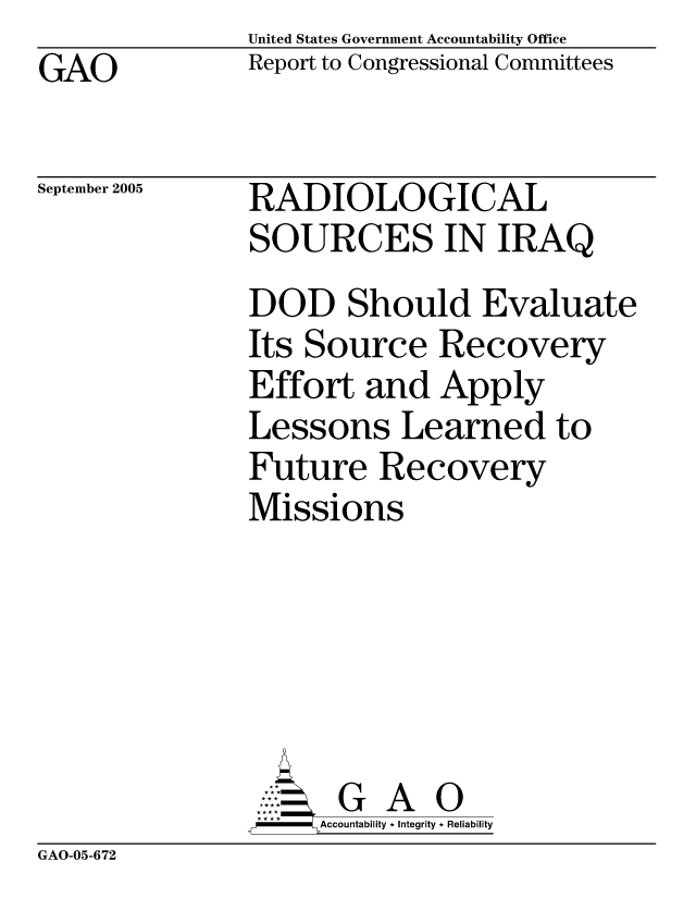 handle is hein.gao/gaocrptarue0001 and id is 1 raw text is: United States Government Accountability Office
Report to Congressional Committees


GAO


September 2005


RADIOLOGICAL
SOURCES IN IRAQ
DOD Should Evaluate
Its Source Recovery
Effort and Apply
Lessons Learned to
Future Recovery
Missions


    AcubltG A 0
F        Accountability * Integrity * Reliability


GAO-05-672



