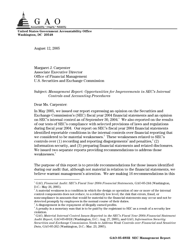 handle is hein.gao/gaocrptarux0001 and id is 1 raw text is: 



  SGAO

       Accountability * Integrity  Reliability
United States Government Accountability Office
Washington, DC 20548


         August 12, 2005




         Margaret J. Carpenter
         Associate Executive Director
         Office of Financial Management
         U.S. Securities and Exchange Commission


         Subject: Management Report: Opportunities for Improvements in SEC's Internal
                  Controls and Accounting Procedures

         Dear Ms. Carpenter:
         In May 2005, we issued our report expressing an opinion on the Securities and
         Exchange Commission's (SEC) fiscal year 2004 financial statements and an opinion
         on SEC's internal control as of September 30, 2004.' We also reported on the results
         of our tests of SEC's compliance with selected provisions of laws and regulations
         during fiscal year 2004. Our report on SEC's fiscal year 2004 financial statements
         identified reportable conditions in the internal controls over financial reporting that
         we considered to be material weaknesses. These weaknesses related to SEC's
         controls over (1) recording and reporting disgorgements3 and penalties,4 (2)
         information security, and (3) preparing financial statements and related disclosures.
         We issued two separate reports providing recommendations to address those
         weaknesses.5


         The purpose of this report is to provide recommendations for those issues identified
         during our audit that, although not material in relation to the financial statements, we
         believe warrant management's attention. We are making 16 recommendations in this

         ' GAO, Financial Audit: SEC's Fiscal Year 2004 Financial Statements, GAO-05-244 (Washington,
         D.C.: May 26, 2005).
         2 A material weakness is a condition in which the design or operation of one or more of the internal
         control components does not reduce, to a relatively low level, the risk that errors, fraud, or
         noncompliance in amounts that would be material to the financial statements may occur and not be
         detected promptly by employees in the normal course of their duties.
         3 A disgorgement is the repayment of illegally earned profits.
         4 A penalty is a monetary sum that is to be paid by the registrant to SEC as a result of a security law
         violation.
         GAO, Material Internal Control Issues Reported in the SEC's Fiscal Year 2004 Financial Statement
         Audit Report, GAO-05-691R (Washington, D.C.: Aug. 27, 2005), and GAO, Information Security:
         Securities and Exchange Commission Needs to Address Weak Controls over Financial and Sensitive
         Data, GAO-05-262 (Washington, D.C.: Mar. 23, 2005).


GAO-05-693R SEC Management Report


