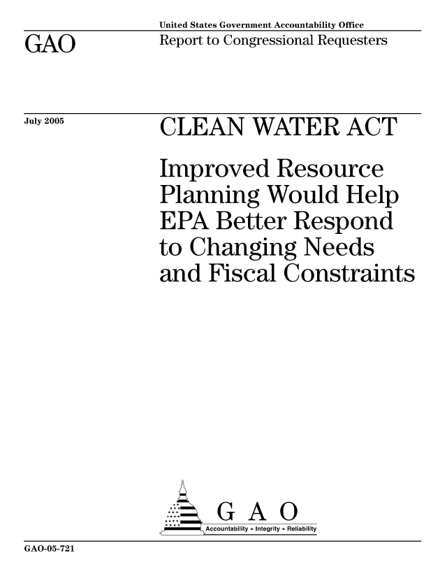 handle is hein.gao/gaocrptarvs0001 and id is 1 raw text is: United States Government Accountability Office
Report to Congressional Requesters


GAO


July 2005


CLEAN WATER ACT
Improved Resource
Planning Would Help
EPA Better Respond
to Changing Needs
and Fiscal Constraints








       G A 0
 -  Accountability * Integrity * Reliability


GAO-05-721


