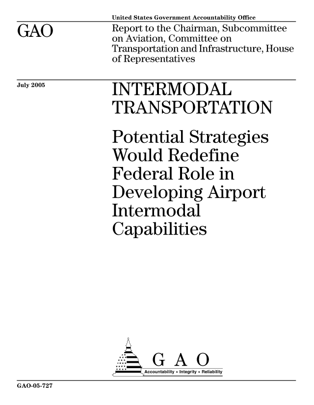 handle is hein.gao/gaocrptarvw0001 and id is 1 raw text is: GAO


July 2005


United States Government Accountability Office
Report to the Chairman, Subcommittee
on Aviation, Committee on
Transportation and Infrastructure, House
of Representatives

INTERMODAL
TRANSPORTATION
Potential Strategies
Would Redefine
Federal Role in
Developing Airport
Intermodal
Capabilities






       G A 0
     Accountability * Integrity * Reliability


GAO-05-727


