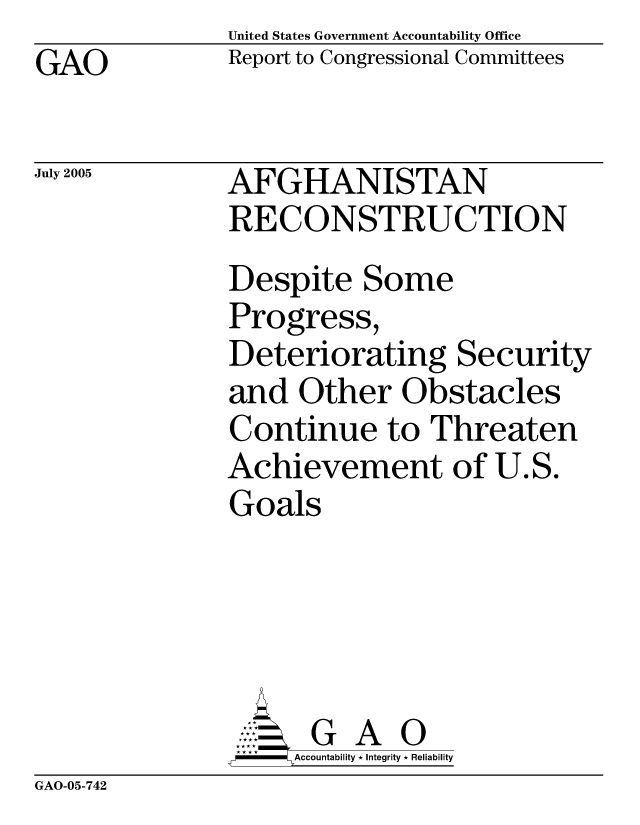 handle is hein.gao/gaocrptarwj0001 and id is 1 raw text is: United States Government Accountability Office
Report to Congressional Committees


GAO


July 2005


AFGHANISTAN
RECONSTRUCTION
Despite Some
Progress,
Deteriorating Security
and Other Obstacles
Continue to Threaten
Achievement of U.S.
Goals





      G A 0
    SAccountability * Integrity * Reliability


GAO-05-742


