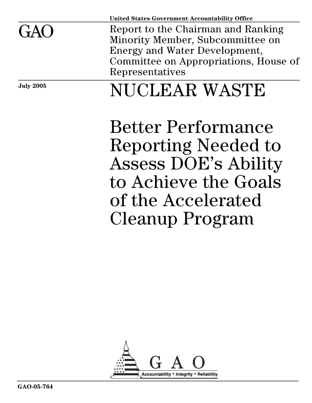 handle is hein.gao/gaocrptarxa0001 and id is 1 raw text is: GAO


United States Government Accountability Office
Report to the Chairman and Ranking
Minority Member, Subcommittee on
Energy and Water Development,
Committee on Appropriations, House of
Representatives


July 2005


NUCLEAR WASTE


              Better Performance
              Reporting Needed to
              Assess DOE's Ability
              to Achieve the Goals
              of the Accelerated
              Cleanup Program






              GAO-G A 0
GAO-05-764


