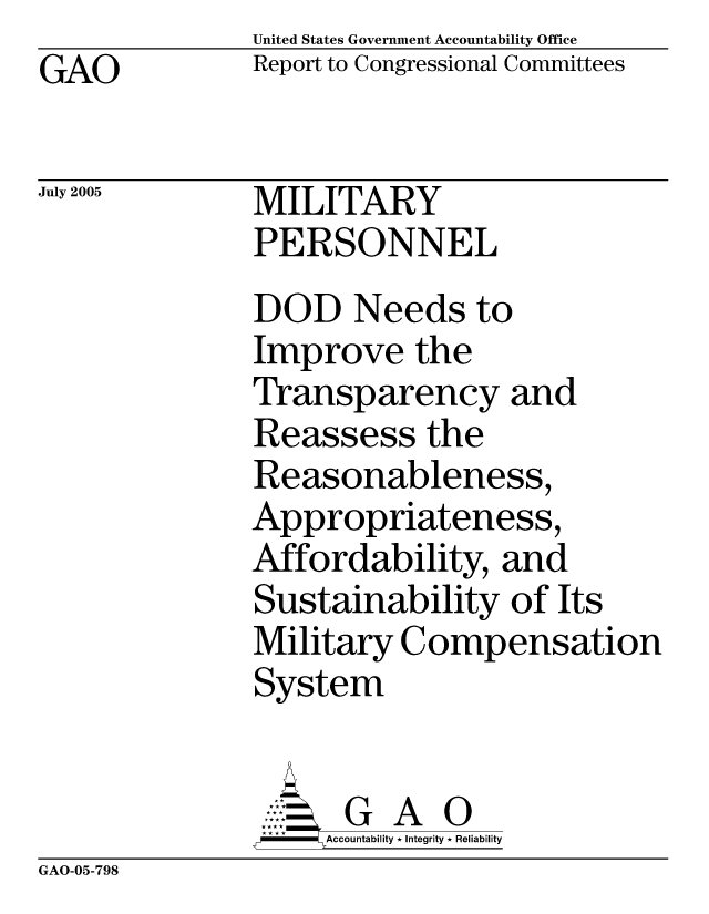 handle is hein.gao/gaocrptaryf0001 and id is 1 raw text is:               United States Government Accountability Office
GAO           Report to Congressional Committees

July 2005     MILITARY
              PERSONNEL
              DOD Needs to
              Improve the
              Transparency and
              Reassess the
              Reasonableness,
              Appropriateness,
              Affordability, and
              Sustainability of Its
              Military Compensation
              System


                        A 0
                   =ccountability * Integrity * Reliability


GAO-05-798



