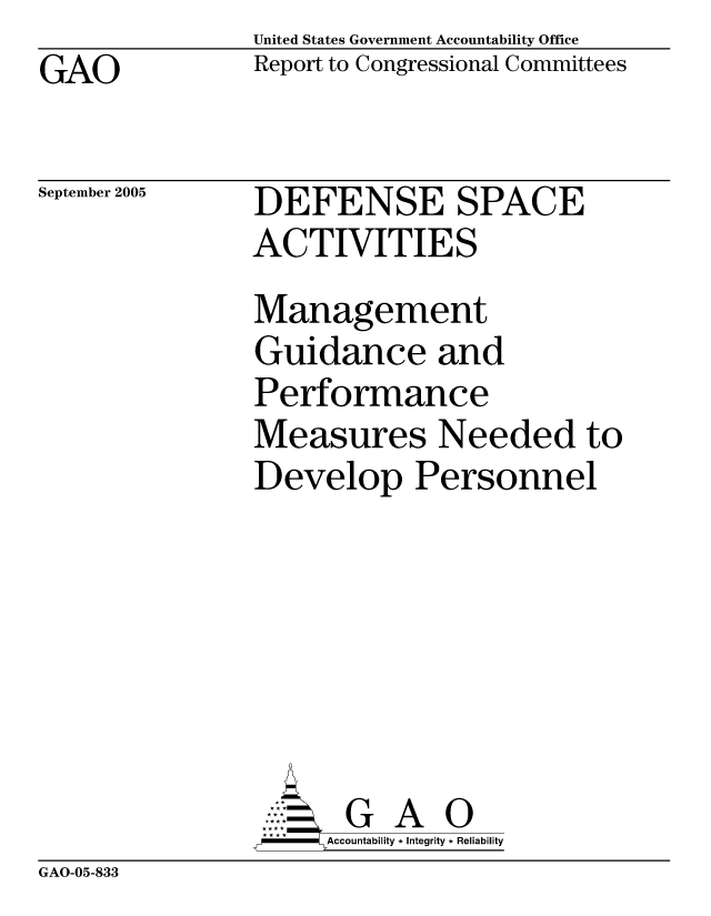 handle is hein.gao/gaocrptarzk0001 and id is 1 raw text is: United States Government Accountability Office
Report to Congressional Committees


GAO


September 2005


DEFENSE SPACE
ACTIVITIES
Management
Guidance and
Performance
Measures Needed to
Develop Personnel






       G A 0
-   Accountability * Integrity * Reliability


GAO-05-833


