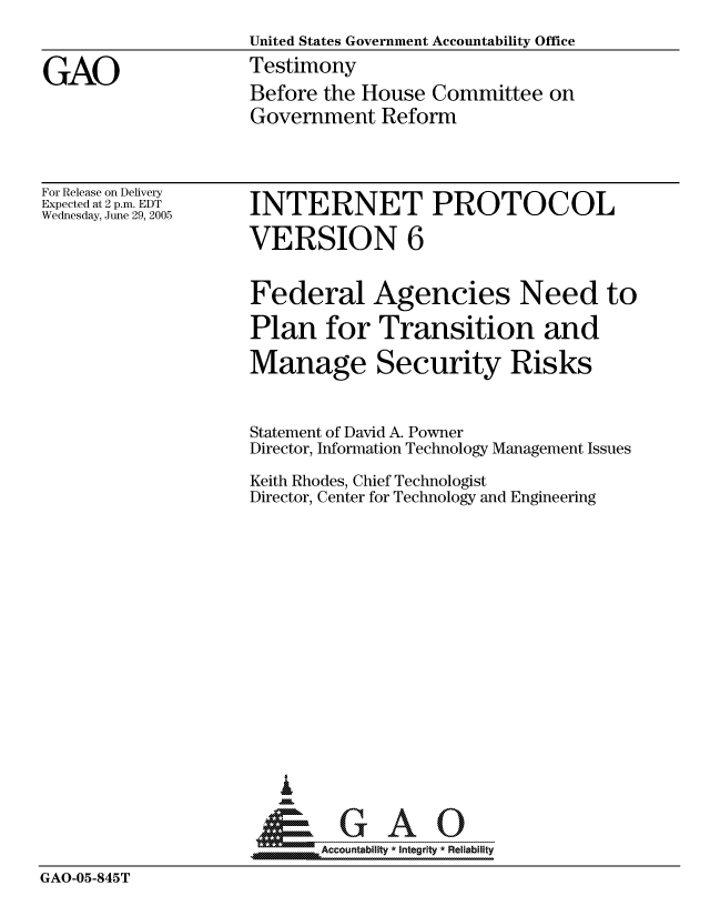 handle is hein.gao/gaocrptarzv0001 and id is 1 raw text is: 
                    United States Government Accountability Office

GAO                 Testimony
                    Before the House Committee on
                    Government Reform


For Release on Delivery
Expected at 2 p.m. EDT
Wednesday, June 29, 2005


INTERNET PROTOCOL

VERSION 6


                    Federal Agencies Need to

                    Plan for Transition and

                    Manage Security Risks



                    Statement of David A. Powner
                    Director, Information Technology Management Issues

                    Keith Rhodes, Chief Technologist
                    Director, Center for Technology and Engineering

















                    &GAO

                           Accountability * Integrity * Reliability

GAO-05-845T


