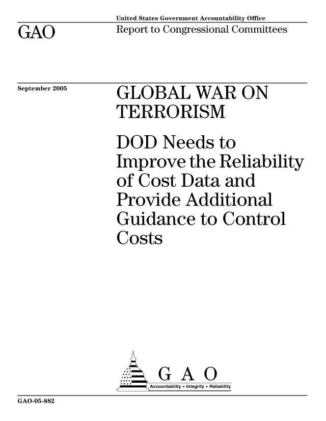 handle is hein.gao/gaocrptasba0001 and id is 1 raw text is: United States Government Accountability Office
Report to Congressional Committees


GAO


September 2005


GLOBAL WAR ON
TERRORISM
DOD Needs to
Improve the Reliability
of Cost Data and
Provide Additional
Guidance to Control
Costs





       G A 0
     Accountability * Integrity * Reliability


GAO-05-882


