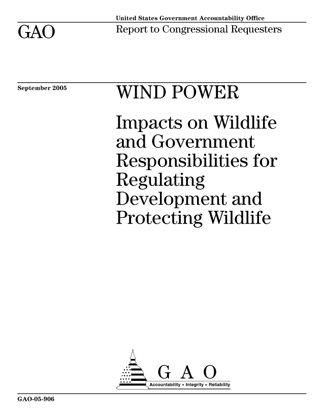 handle is hein.gao/gaocrptasbp0001 and id is 1 raw text is: United States Government Accountability Office
Report to Congressional Requesters


GAO


September 2005


WIND POWER


Impacts on Wildlife
and Government
Responsibilities for
Regulating
Development and
Protecting Wildlife







       G A 0
-   Accountability * Integrity * Reliability


GAO-05-906


