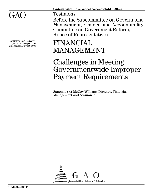 handle is hein.gao/gaocrptasbq0001 and id is 1 raw text is: United States Government Accountability Office
Testimony
Before the Subcommittee on Government
Management, Finance, and Accountability,
Committee on Government Reform,
House of Representatives


For Release on Delivery
Expected at 2:00 p.m. EDT
Wednesday, July 20, 2005


FINANCIAL
MANAGEMENT


                  Challenges in Meeting
                  Governmentwide Improper
                  Payment Requirements

                  Statement of McCoy Williams Director, Financial
                  Management and Assurance















                  ----- ----  A   U
GAO-05-907T


GAO


