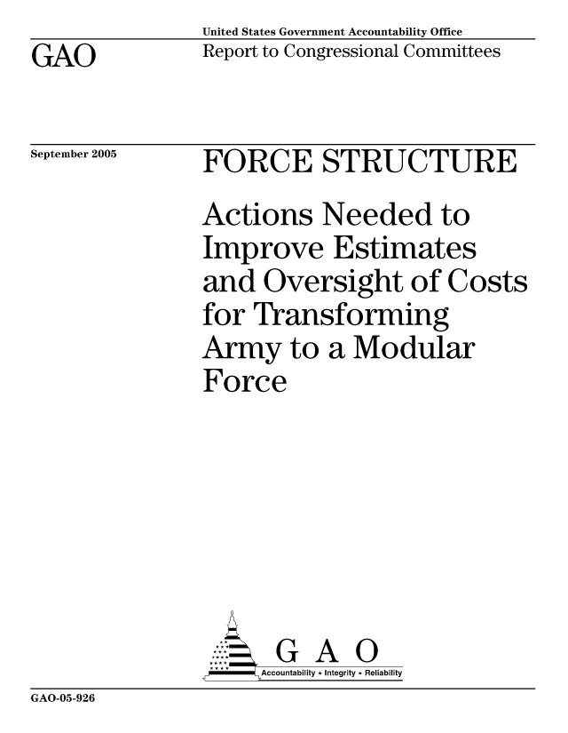 handle is hein.gao/gaocrptasbx0001 and id is 1 raw text is: United States Government Accountability Office
Report to Congressional Committees


GAO


September 2005


FORCE STRUCTURE
Actions Needed to
Improve Estimates
and Oversight of Costs
for Transforming
Army to a Modular
Force






       G A 0
-   Accountability * Integrity * Reliability


GAO-05-926


