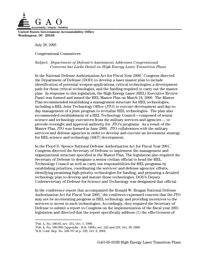 handle is hein.gao/gaocrptascd0001 and id is 1 raw text is: 



  SGAO

       Accountability * Integrity  Reliability
United States Government Accountability Office
Washington, DC 20548

         July 28, 2005

         Congressional Committees

         Subject: Department of Defense's Assessment Addresses Congressional
                 Concerns but Lacks Detail on High Energy Laser Transition Plans

         In the National Defense Authorization Act for Fiscal Year 2000,' Congress directed
         the Department of Defense (DOD) to develop a laser master plan to include
         identification of potential weapon applications, critical technologies, a development
         path for those critical technologies, and the funding required to carry out the master
         plan. In response to this legislation, the High Energy Laser (HEL) Executive Review
         Panel was formed and issued the HEL Master Plan on March 24, 2000. The Master
         Plan recommended establishing a management structure for HEL technologies,
         including a HEL Joint Technology Office (JTO) to execute development and day-to-
         day management of a joint program to revitalize HEL technologies. The plan also
         recommended establishment of a HEL Technology Council-composed of senior
         science and technology executives from the military services and agencies --- to
         provide oversight and approval authority for JTO's programs. As a result of the
         Master Plan, JTO was formed in June 2000. JTO collaborates with the military
         services and defense agencies in order to develop and execute an investment strategy
         for HEL science and technology (S&T) development.

         In the Floyd D. Spence National Defense Authorization Act for Fiscal Year 2001,2
         Congress directed the Secretary of Defense to implement the management and
         organizational structure specified in the Master Plan. The legislation also required the
         Secretary of Defense to designate a senior civilian official to head the HEL
         Technology Council as well as carry out responsibilities for HEL programs by
         establishing priorities, coordinating the services' and defense agencies' efforts,
         identifying promising high-priority technologies for funding, and preparing a detailed
         technology plan to develop and mature those technologies. DOD's Deputy
         Undersecretary of Defense for Science and Technology was designated that official.

         In the conference report that accompanied the Ronald W. Reagan National Defense
         Authorization Act for Fiscal Year 2005,3 the conferees expressed concern that the JTO
         may not be accelerating progress in HEL technology and providing incentives to the
         services to invest in such technologies. Accordingly, they required the Secretary of
         Defense to submit a report to Congress on the implementation of the fiscal year 2001
         legislation and directed that the report specifically address (1) the effectiveness of


         'Pub. L. No. 106-65, sec. 251, Oct. 5, 1999.
         'Pub. L. No. 106-398 (Appendix - H.R. 5408), sec. 242 and 243, Oct. 30, 2000.
         3H.R. Conf. Rep. No. 108-767 at p. 520, Oct. 8, 2004.


GAO-05-933R High Energy Laser Transition Plans


