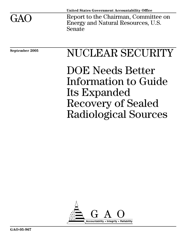 handle is hein.gao/gaocrptascz0001 and id is 1 raw text is: GAO


United States Government Accountability Office
Report to the Chairman, Committee on
Energy and Natural Resources, U.S.
Senate


September 2005


NUCLEAR SECURITY
DOE Needs Better
Information to Guide
Its Expanded
Recovery of Sealed
Radiological Sources


     AccoutG A i
-    Accountability * Integrity * Reliability


GAO-05-967


