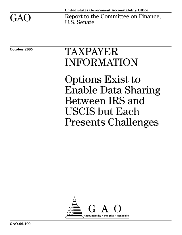 handle is hein.gao/gaocrptasdo0001 and id is 1 raw text is: GAO


United States Government Accountability Office
Report to the Committee on Finance,
U.S. Senate


October 2005


TAXPAYER
INFORMATION


Options Exist to
Enable Data Sharing
Between IRS and
USCIS but Each
Presents Challenges







       G A 0
-   Accountability * Integrity * Reliability


GAO-06-100



