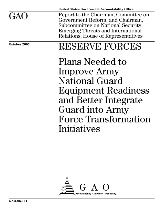handle is hein.gao/gaocrptasdy0001 and id is 1 raw text is: GAO


United States Government Accountability Office
Report to the Chairman, Committee on
Government Reform, and Chairman,
Subcommittee on National Security,
Emerging Threats and International
Relations, House of Representatives
RESERVE FORCES


October 2005


Plans Needed to
Improve Army
National Guard
Equipment Readiness
and Better Integrate
Guard into Army
Force Transformation
Initiatives





       G A 0
     SAccountability * Integrity * Reliability


GAO-06-111


