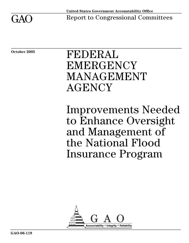 handle is hein.gao/gaocrptasee0001 and id is 1 raw text is: GAO


United States Government Accountability Office
Report to Congressional Committees


October 2005


FEDERAL
EMERGENCY
MANAGEMENT
AGENCY


Improvements Needed
to Enhance Oversight
and Management of
the National Flood
Insurance Program


             G-..1G A 0
GAO-06-119


