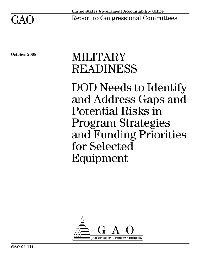 handle is hein.gao/gaocrptasex0001 and id is 1 raw text is: United States Government Accountability Office
Report to Congressional Committees


GAO


October 2005


MILITARY
READINESS


DOD Needs to Identify
and Address Gaps and
Potential Risks in
Program Strategies
and Funding Priorities
for Selected
Equipment





      G A 0
      Accountability * Integrity * Reliability


GAO-06-141


