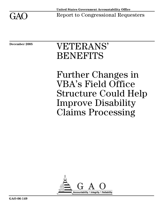 handle is hein.gao/gaocrptasfd0001 and id is 1 raw text is: GAO


United States Government Accountability Office
Report to Congressional Requesters


December 2005


VETERANS'
BENEFITS


               Further Changes in
               VBA's Field Office
               Structure Could Help
               Improve Disability
               Claims Processing







                    ccountability * Integrity * Reliability
GAO-06-149


