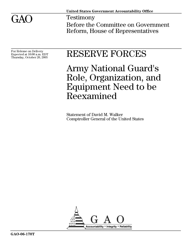 handle is hein.gao/gaocrptasft0001 and id is 1 raw text is:                   United States Government Accountability Office
GAO                Testimony
                   Before the Committee on Government
                   Reform, House of Representatives


For Release on Delivery
Expected at 10:00 a.m. EDT
Thursday, October 20, 2005


RESERVE FORCES


                   Army National Guard's
                   Role, Organization, and
                   Equipment Need to be
                   Reexamined

                   Statement of David M. Walker
                   Comptroller General of the United States

















GAO-06-170T


