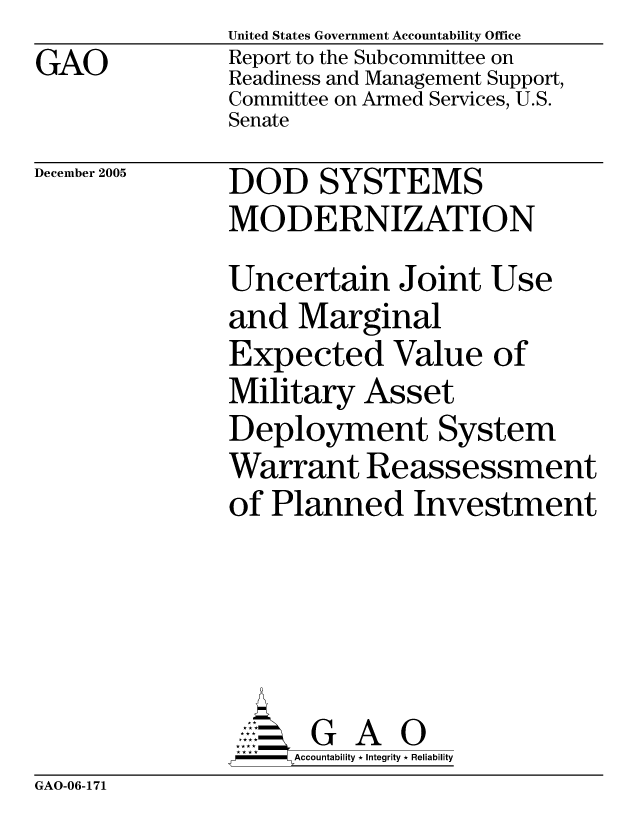 handle is hein.gao/gaocrptasfu0001 and id is 1 raw text is: GAO


United States Government Accountability Office
Report to the Subcommittee on
Readiness and Management Support,
Committee on Armed Services, U.S.
Senate


December 2005


DOD SYSTEMS
MODERNIZATION
Uncertain Joint Use
and Marginal
Expected Value of
Military Asset
Deployment System
Warrant Reassessment
of Planned Investment


    AcubltG A i
F        Accountability * Integrity * Reliability


GAO-06-171


