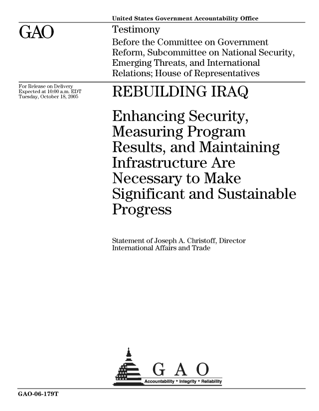handle is hein.gao/gaocrptasfz0001 and id is 1 raw text is: 
United States Government Accountability Office
Testimony
Before the Committee on Government
Reform, Subcommittee on National Security,
Emerging Threats, and International
Relations; House of Representatives


For Release on Delivery
Expected at 10:00 a.m. EDT
Tuesday, October 18, 2005


REBUILDING IRAQ


Enhancing Security,
Measuring Program
Results, and Maintaining
Infrastructure Are
Necessary to Make
Significant and Sustainable
Progress


Statement of Joseph A. Christoff, Director
International Affairs and Trade










   I
 1=      GAO-----


Accountability * Integrity * Reliability


GAO-06-179T


GAO


m


