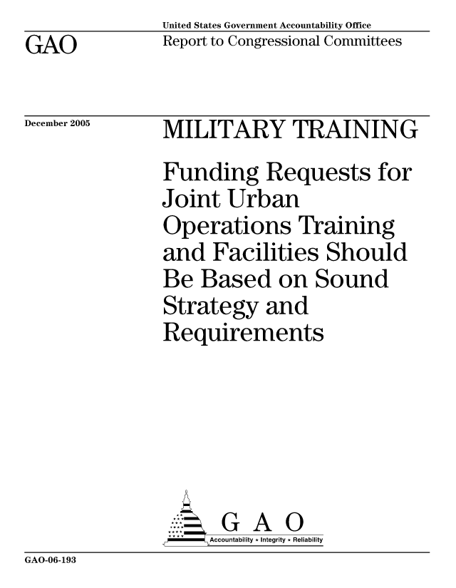 handle is hein.gao/gaocrptasgh0001 and id is 1 raw text is: United States Government Accountability Office
Report to Congressional Committees


GAO


December 2005


MILITARY TRAINING
Funding Requests for
Joint Urban
Operations Training
and Facilities Should
Be Based on Sound
Strategy and
Requirements






       G A 0
       Accountability * Integrity * Reliability


GAO-06-193


