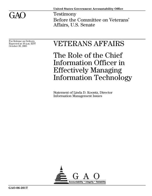 handle is hein.gao/gaocrptasgq0001 and id is 1 raw text is:                    United States Government Accountability Office
GAO                Testimony
                   Before the Committee on Veterans'
                   Affairs, U.S. Senate


For Release on Delivery
Expected at 10 a.m. EDT
October 20, 2005


VETERANS AFFAIRS

The Role of the Chief
Information Officer in
Effectively Managing
Information Technology


Statement of Linda D. Koontz, Director
Information Management Issues














   I
 1=      GAO-----


SAccountability * Integrity * Reliability


GAO-06-201T


