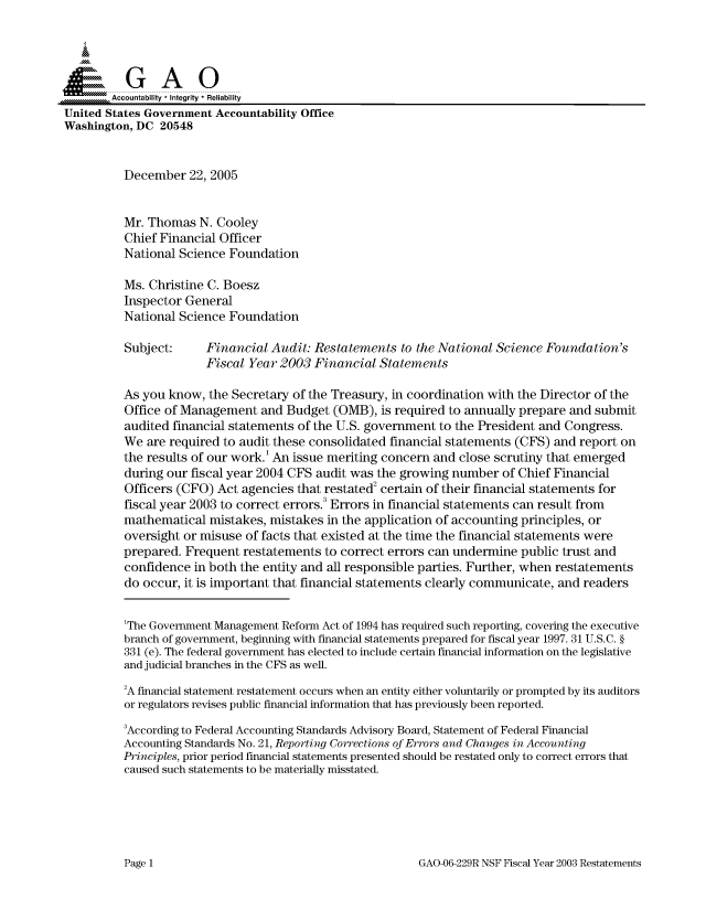 handle is hein.gao/gaocrptashm0001 and id is 1 raw text is: 



  S=GAO

        Accountability * Integrity * Reliability
United States Government Accountability Office
Washington, DC 20548


          December 22, 2005


          Mr. Thomas N. Cooley
          Chief Financial Officer
          National Science Foundation

          Ms. Christine C. Boesz
          Inspector General
          National Science Foundation

          Subject:     Financial Audit: Restatements to the National Science Foundation's
                       Fiscal Year 2003 Financial Statements

          As you know, the Secretary of the Treasury, in coordination with the Director of the
          Office of Management and Budget (OMB), is required to annually prepare and submit
          audited financial statements of the U.S. government to the President and Congress.
          We are required to audit these consolidated financial statements (CFS) and report on
          the results of our work.' An issue meriting concern and close scrutiny that emerged
          during our fiscal year 2004 CFS audit was the growing number of Chief Financial
          Officers (CFO) Act agencies that restated2 certain of their financial statements for
          fiscal year 2003 to correct errors. Errors in financial statements can result from
          mathematical mistakes, mistakes in the application of accounting principles, or
          oversight or misuse of facts that existed at the time the financial statements were
          prepared. Frequent restatements to correct errors can undermine public trust and
          confidence in both the entity and all responsible parties. Further, when restatements
          do occur, it is important that financial statements clearly communicate, and readers


          'The Government Management Reform Act of 1994 has required such reporting, covering the executive
          branch of government, beginning with financial statements prepared for fiscal year 1997. 31 U.S.C. §
          331 (e). The federal government has elected to include certain financial information on the legislative
          and judicial branches in the CFS as well.

          2A financial statement restatement occurs when an entity either voluntarily or prompted by its auditors
          or regulators revises public financial information that has previously been reported.

          3According to Federal Accounting Standards Advisory Board, Statement of Federal Financial
          Accounting Standards No. 21, Reporting Corrections of Errors and Changes in Accounting
          Principles, prior period financial statements presented should be restated only to correct errors that
          caused such statements to be materially misstated.


GAO-06-229R NSF Fiscal Year 2003 Restatements


Page 1


